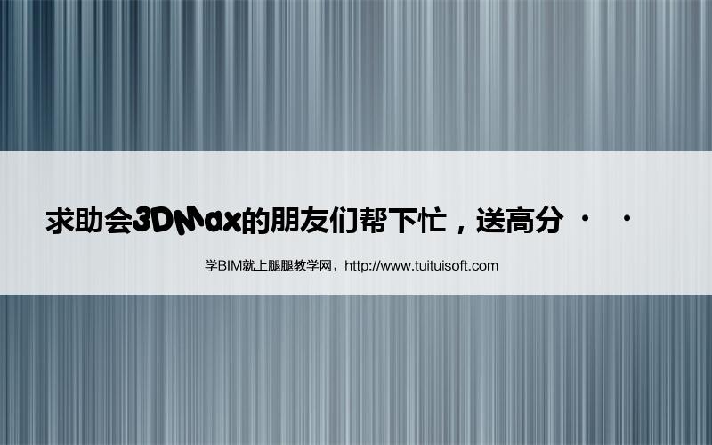 求助会3DMax的朋友们帮下忙,送高分·· 腿腿教学网-求助会3DMax的朋友们帮下忙,送高分··